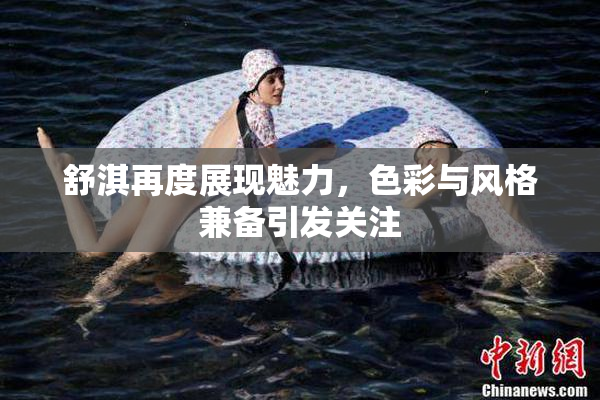 舒淇再度展现魅力，色彩与风格兼备引发关注