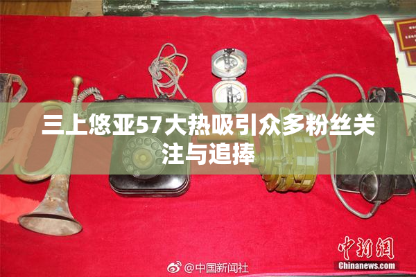 三上悠亚57大热吸引众多粉丝关注与追捧