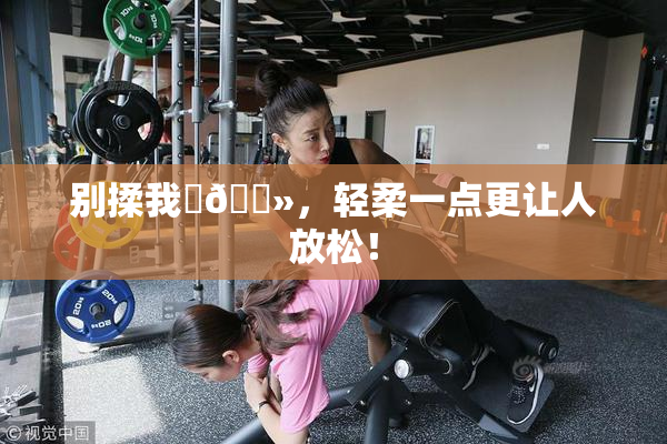 别揉我‌🐻，轻柔一点更让人放松！