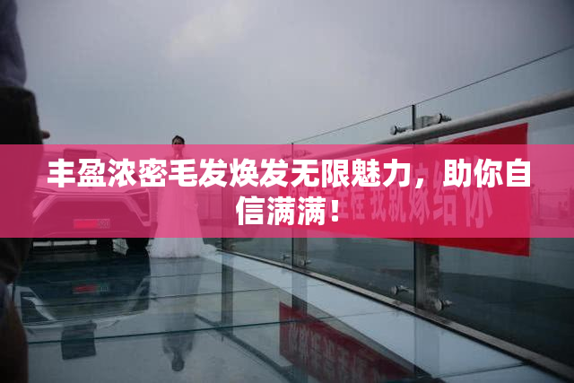 丰盈浓密毛发焕发无限魅力，助你自信满满！