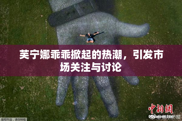 芙宁娜乖乖掀起的热潮，引发市场关注与讨论