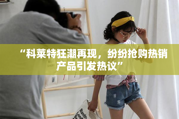 “科莱特狂潮再现，纷纷抢购热销产品引发热议”