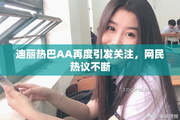 迪丽热巴AA再度引发关注，网民热议不断