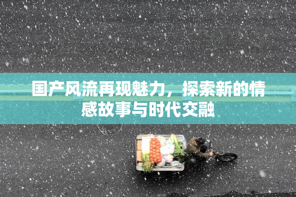 国产风流再现魅力，探索新的情感故事与时代交融