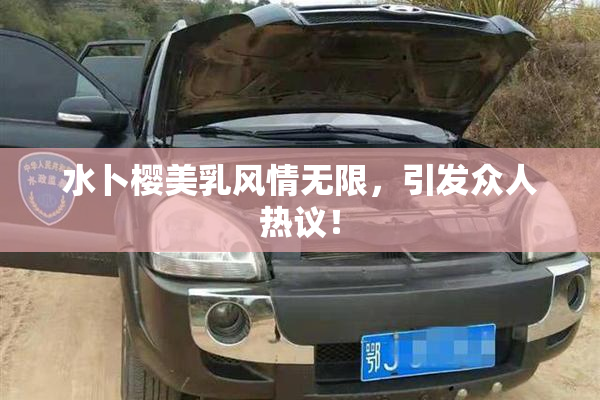 水卜樱美乳风情无限，引发众人热议！