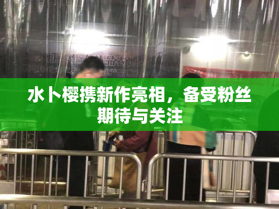 水卜樱携新作亮相，备受粉丝期待与关注