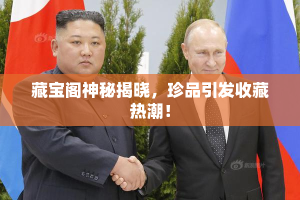 藏宝阁神秘揭晓，珍品引发收藏热潮！