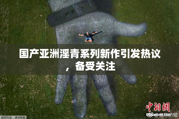 国产亚洲淫青系列新作引发热议，备受关注