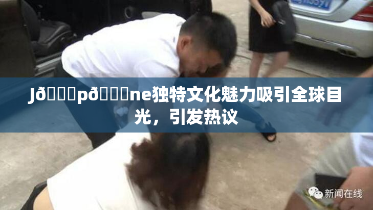 J🈚p🈚ne独特文化魅力吸引全球目光，引发热议