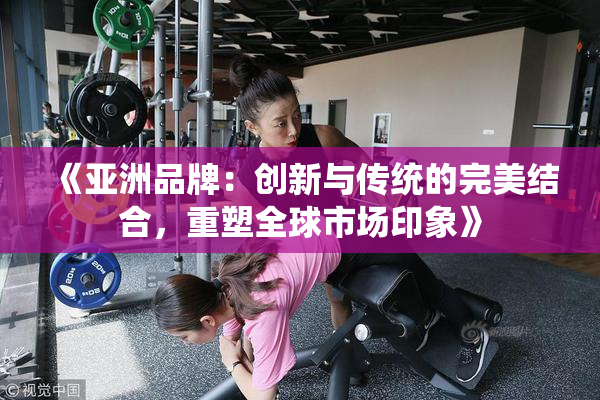 《亚洲品牌：创新与传统的完美结合，重塑全球市场印象》