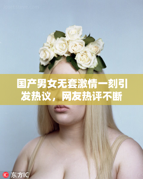 国产男女无套激情一刻引发热议，网友热评不断