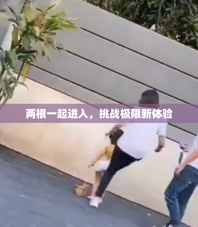 两根一起进入，挑战极限新体验