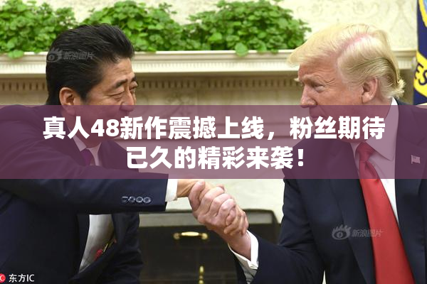 真人48新作震撼上线，粉丝期待已久的精彩来袭！
