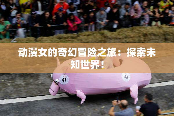 动漫女的奇幻冒险之旅：探索未知世界！