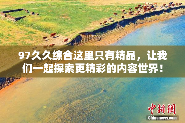 97久久综合这里只有精品，让我们一起探索更精彩的内容世界！