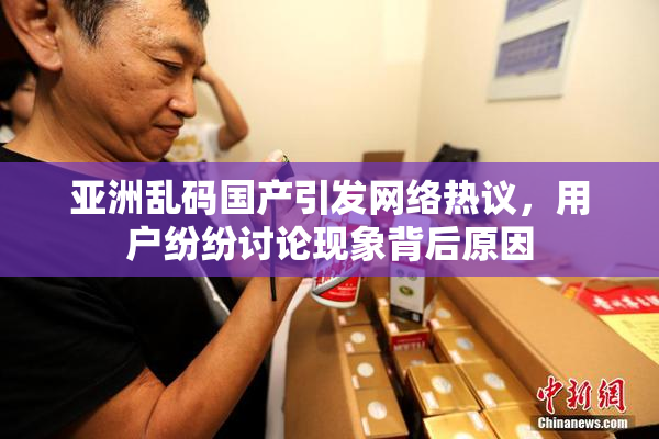 亚洲乱码国产引发网络热议，用户纷纷讨论现象背后原因