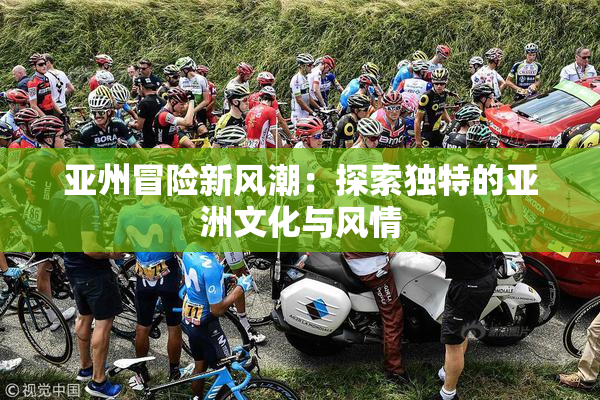 亚州冒险新风潮：探索独特的亚洲文化与风情