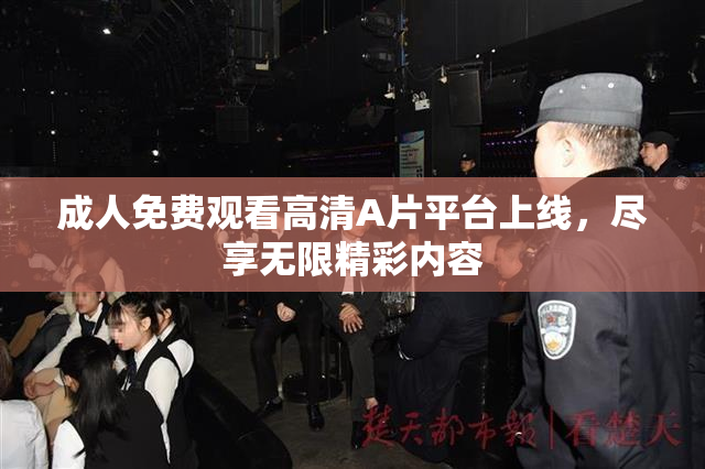 成人免费观看高清A片平台上线，尽享无限精彩内容