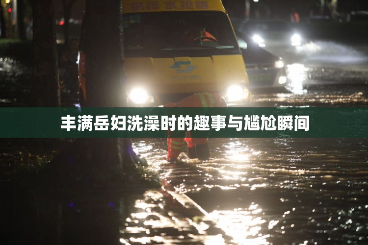 丰满岳妇洗澡时的趣事与尴尬瞬间