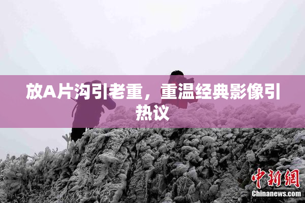 放A片沟引老重，重温经典影像引热议