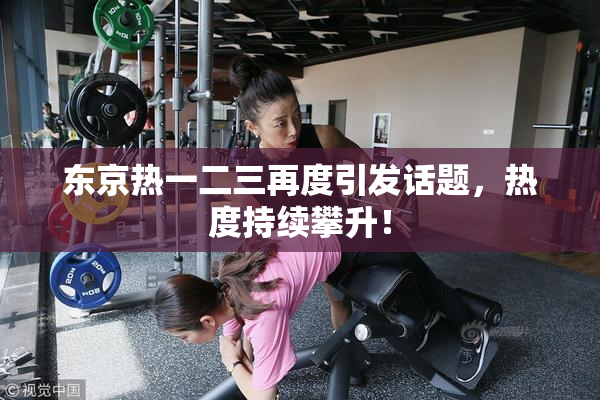 东京热一二三再度引发话题，热度持续攀升！