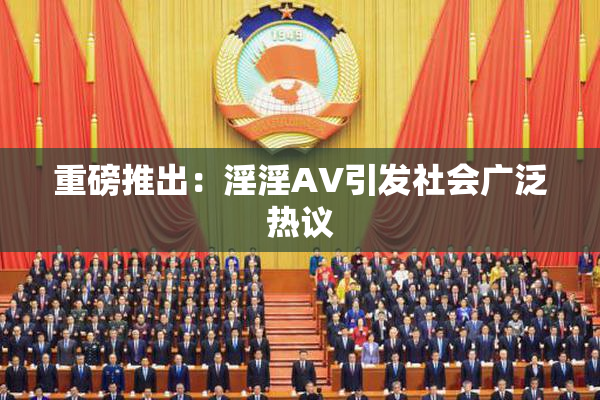 重磅推出：淫淫AV引发社会广泛热议