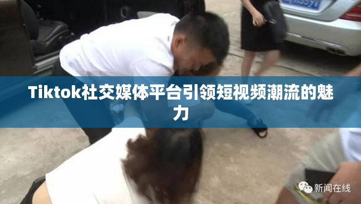 Tiktok社交媒体平台引领短视频潮流的魅力