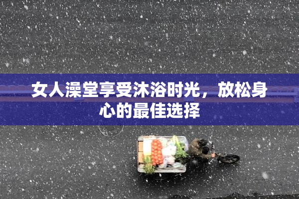 女人澡堂享受沐浴时光，放松身心的最佳选择