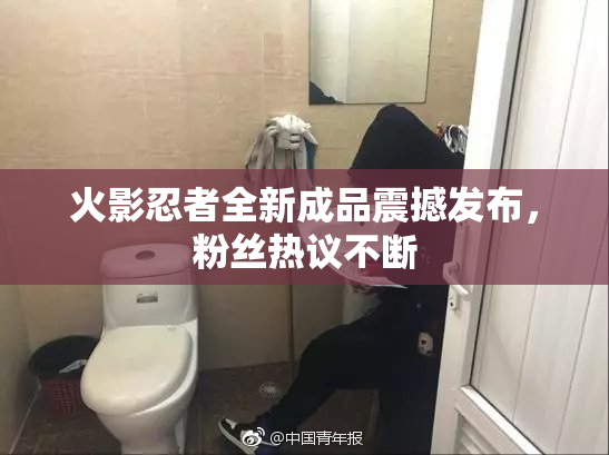 火影忍者全新成品震撼发布，粉丝热议不断