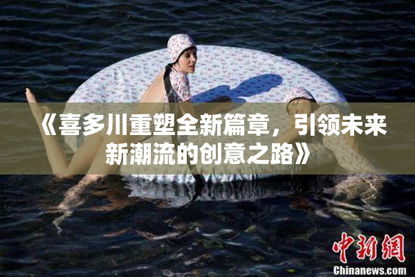 《喜多川重塑全新篇章，引领未来新潮流的创意之路》