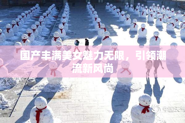 国产丰满美女魅力无限，引领潮流新风尚
