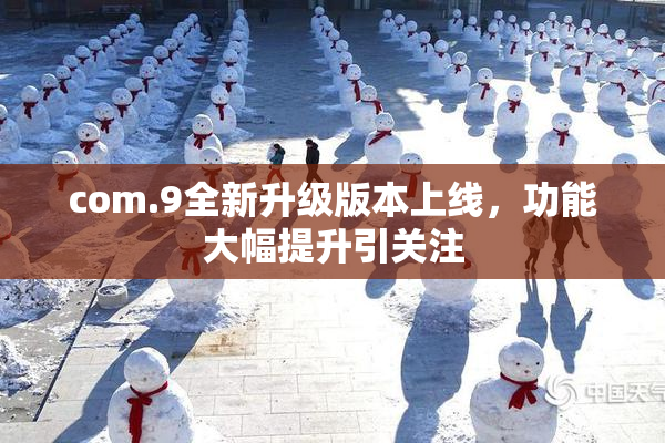 com.9全新升级版本上线，功能大幅提升引关注