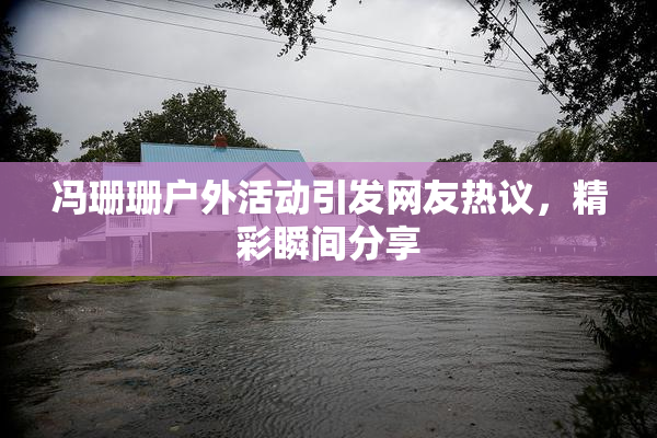 冯珊珊户外活动引发网友热议，精彩瞬间分享