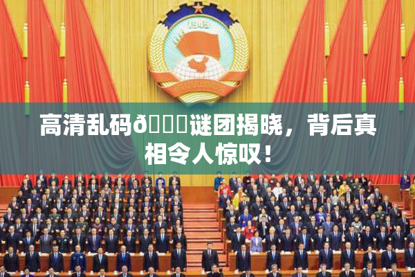 高清乱码🔞谜团揭晓，背后真相令人惊叹！