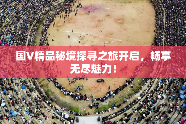 国V精品秘境探寻之旅开启，畅享无尽魅力！