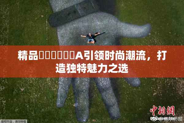 精品❌‌❌‌❌‌A引领时尚潮流，打造独特魅力之选