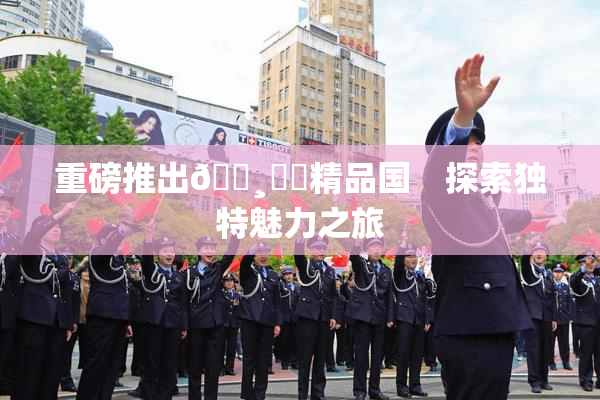 重磅推出🌸‌✿精品国　探索独特魅力之旅