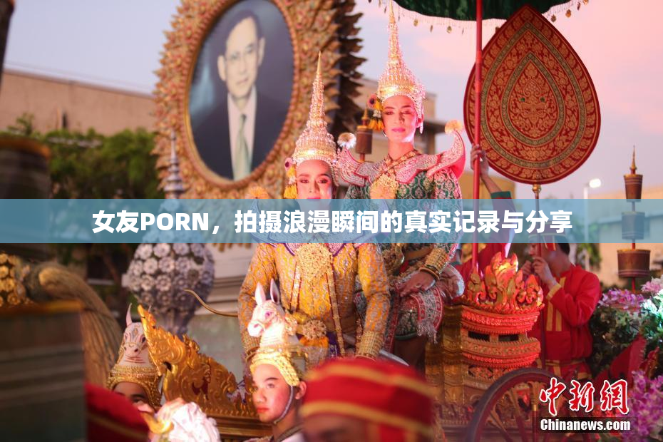 女友PORN，拍摄浪漫瞬间的真实记录与分享