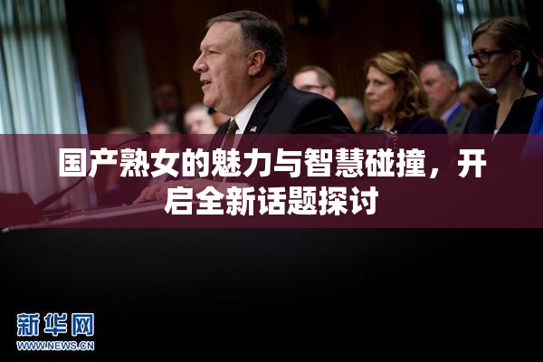 国产熟女的魅力与智慧碰撞，开启全新话题探讨