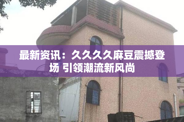 最新资讯：久久久久麻豆震撼登场 引领潮流新风尚