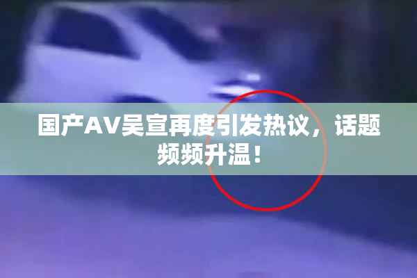 国产AV吴宣再度引发热议，话题频频升温！