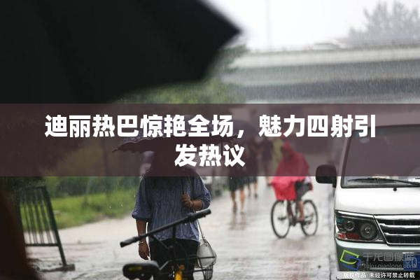 迪丽热巴惊艳全场，魅力四射引发热议