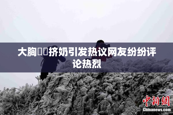 大胸❌‌挤奶引发热议网友纷纷评论热烈
