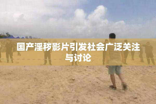 国产淫秽影片引发社会广泛关注与讨论