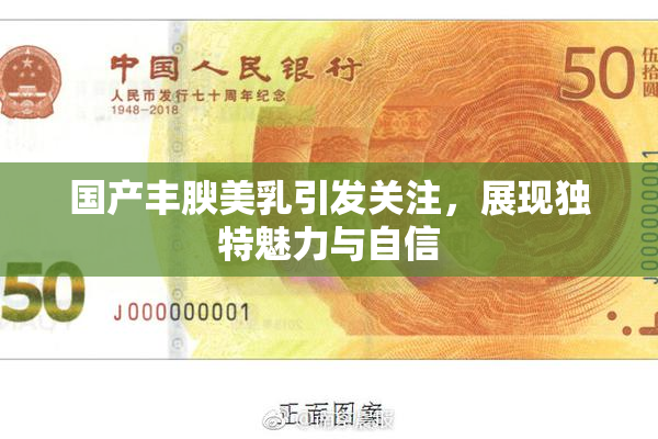 国产丰腴美乳引发关注，展现独特魅力与自信