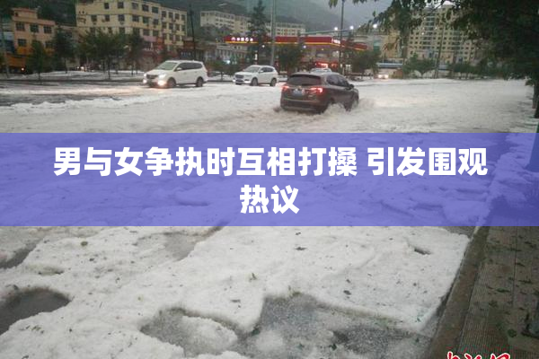 男与女争执时互相打搡 引发围观热议