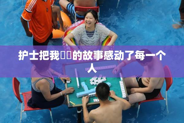 护士把我亅亅的故事感动了每一个人