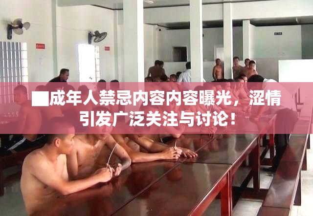 ▇成年人禁忌内容内容曝光，涩情引发广泛关注与讨论！