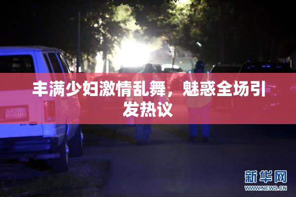 丰满少妇激情乱舞，魅惑全场引发热议