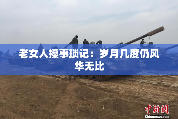 老女人搡事琐记：岁月几度仍风华无比
